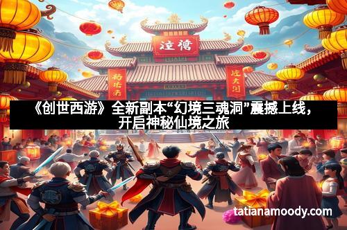 《创世西游》全新副本“幻境三魂洞”震撼上线，开启神秘仙境之旅